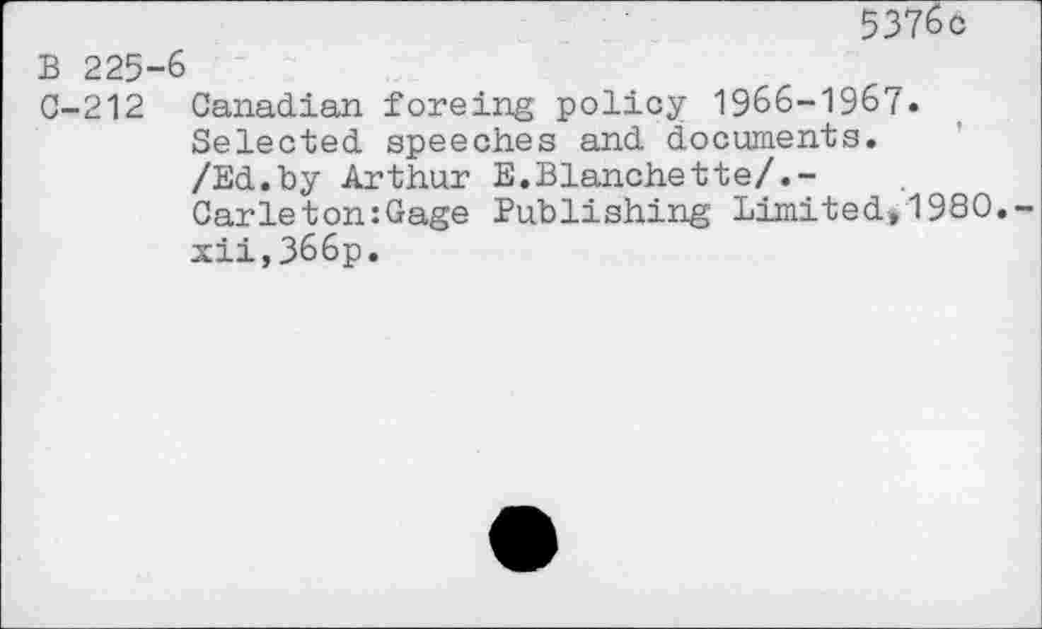 ﻿5376c
B 225-6
C-212 Canadian forcing policy 1966-1967* Selected speeches and documents. /Ed.by Arthur E.Blanchette/.-Carleton:Gage Publishing' Limited, 1980. xii,366p.